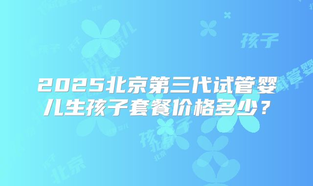 2025北京第三代试管婴儿生孩子套餐价格多少？