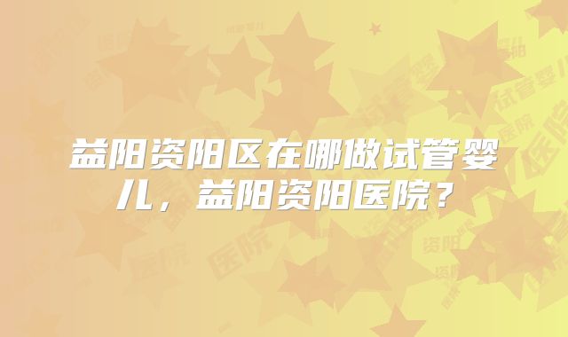 益阳资阳区在哪做试管婴儿，益阳资阳医院？