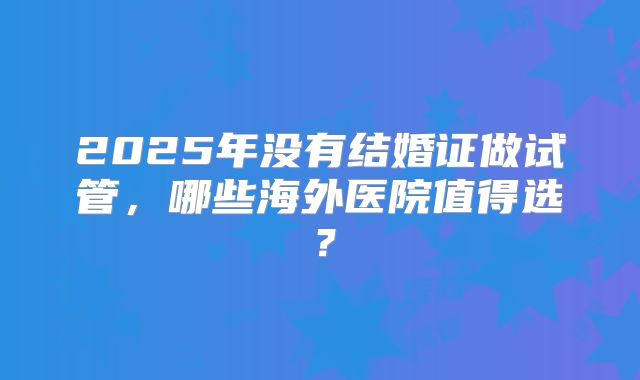 2025年没有结婚证做试管，哪些海外医院值得选？