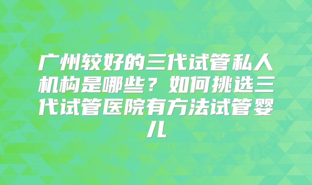 广州较好的三代试管私人机构是哪些?如何挑选三代试管医院有方法试管婴儿