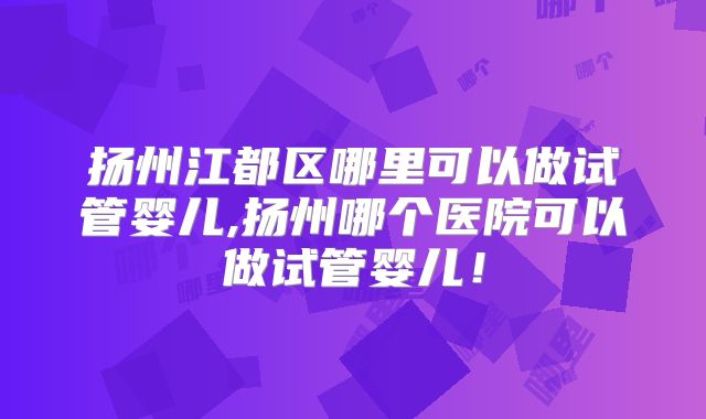 扬州江都区哪里可以做试管婴儿,扬州哪个医院可以做试管婴儿！