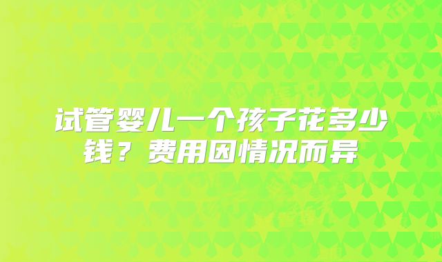 试管婴儿一个孩子花多少钱?费用因情况而异