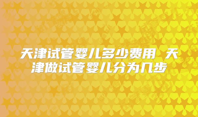 天津试管婴儿多少费用 天津做试管婴儿分为几步