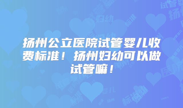 扬州公立医院试管婴儿收费标准！扬州妇幼可以做试管嘛！