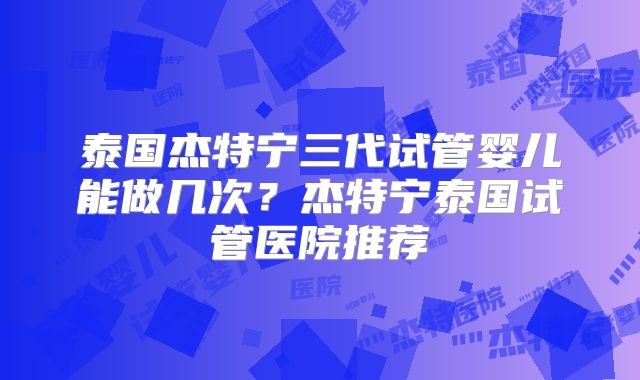 泰国杰特宁三代试管婴儿能做几次?杰特宁泰国试管医院推荐