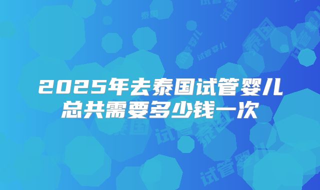 2025年去泰国试管婴儿总共需要多少钱一次