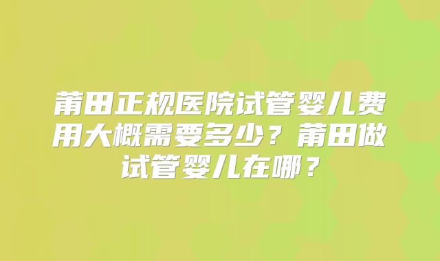 莆田正规医院试管婴儿费用大概需要多少?莆田做试管婴儿在哪?