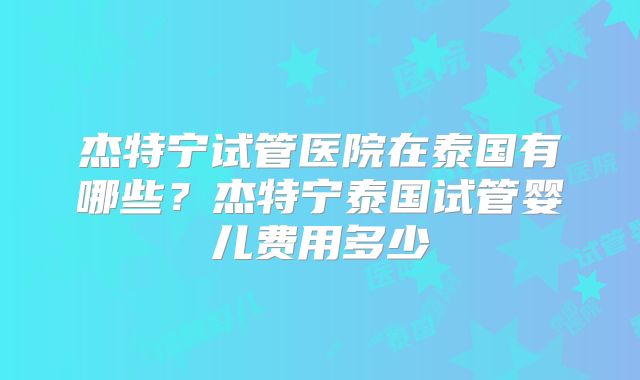 杰特宁试管医院在泰国有哪些？杰特宁泰国试管婴儿费用多少