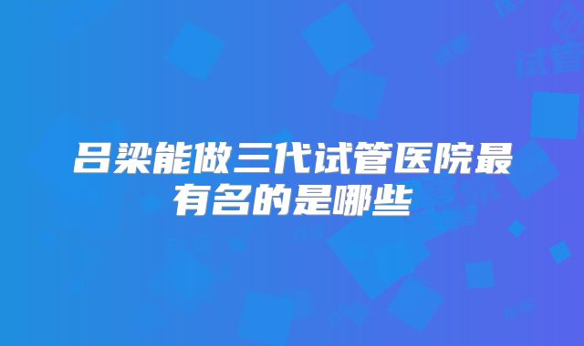 吕梁能做三代试管医院最有名的是哪些