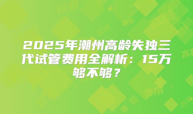 2025年潮州高龄失独三代试管费用全解析:15万够不够?