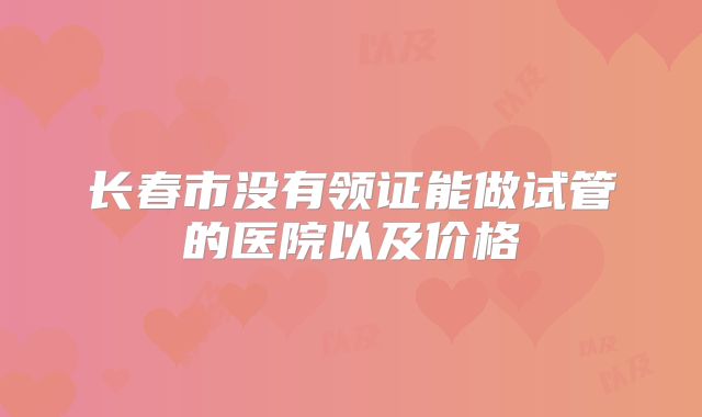 长春市没有领证能做试管的医院以及价格