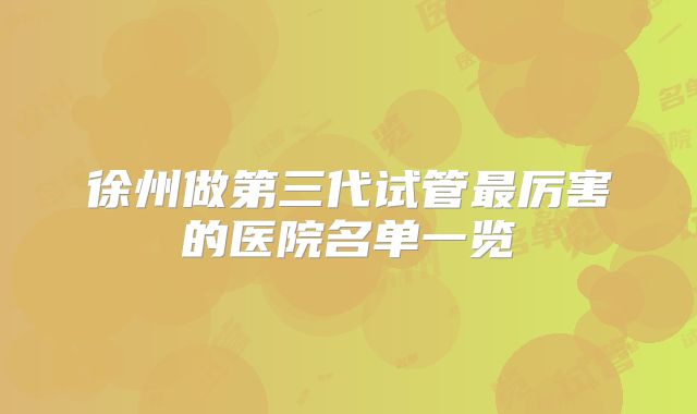 徐州做第三代试管最厉害的医院名单一览