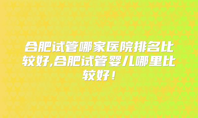 合肥试管哪家医院排名比较好,合肥试管婴儿哪里比较好!