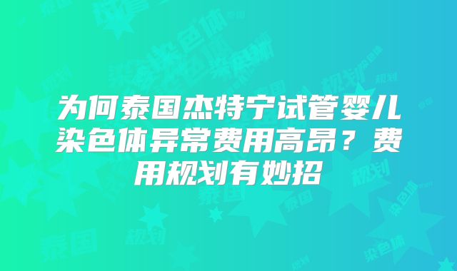 为何泰国杰特宁试管婴儿染色体异常费用高昂？费用规划有妙招