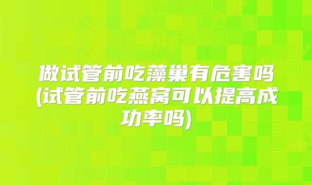 做试管前吃藻巢有危害吗(试管前吃燕窝可以提高成功率吗)