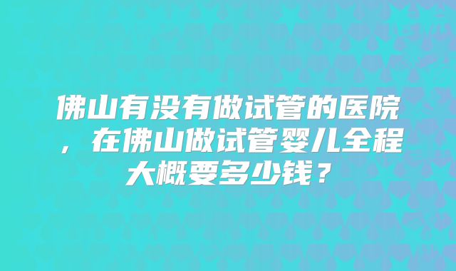 佛山有没有做试管的医院，在佛山做试管婴儿全程大概要多少钱？