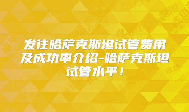 发往哈萨克斯坦试管费用及成功率介绍-哈萨克斯坦试管水平!