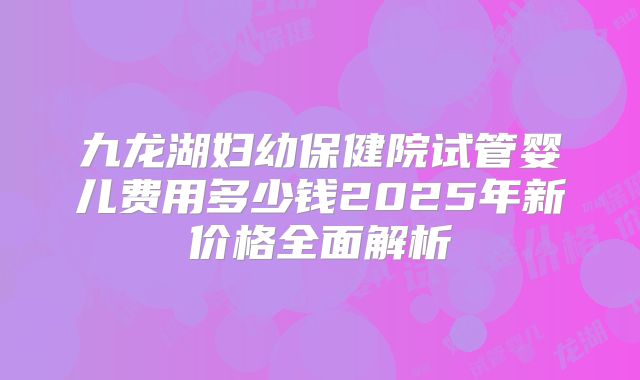 九龙湖妇幼保健院试管婴儿费用多少钱2025年新价格全面解析