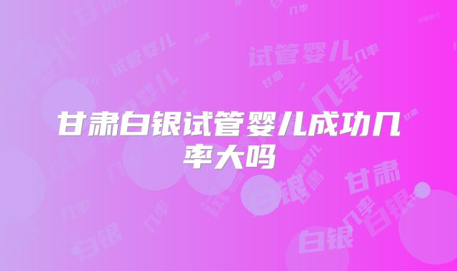 甘肃白银试管婴儿成功几率大吗