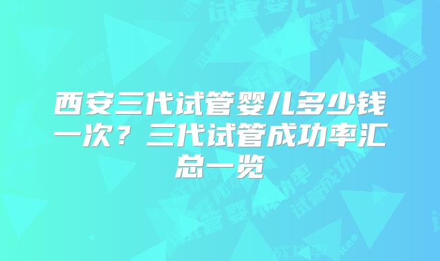西安三代试管婴儿多少钱一次？三代试管成功率汇总一览