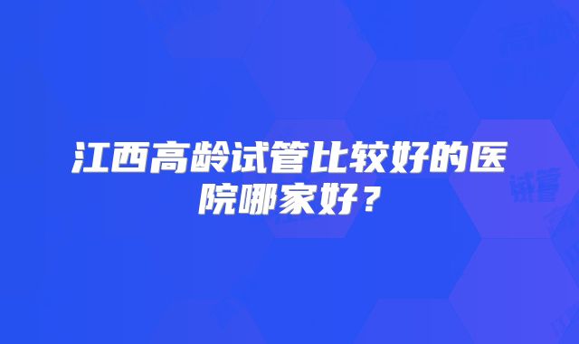江西高龄试管比较好的医院哪家好？