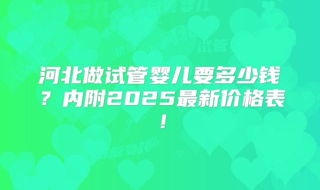 河北做试管婴儿要多少钱?内附2025最新价格表!