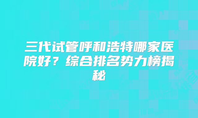 三代试管呼和浩特哪家医院好？综合排名势力榜揭秘