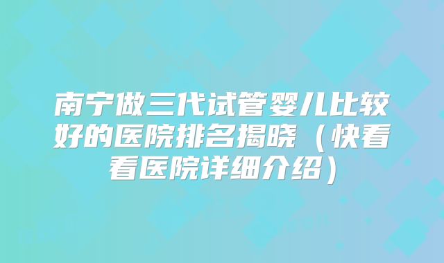 南宁做三代试管婴儿比较好的医院排名揭晓（快看看医院详细介绍）