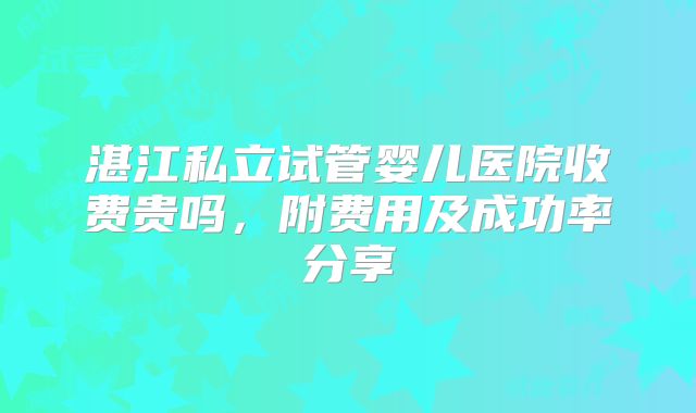 湛江私立试管婴儿医院收费贵吗,附费用及成功率分享
