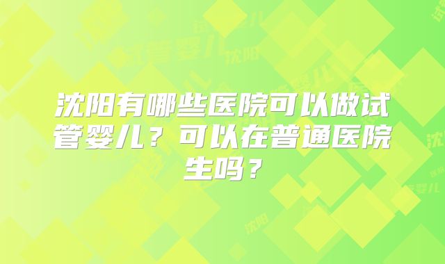 沈阳有哪些医院可以做试管婴儿?可以在普通医院生吗?
