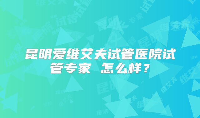 昆明爱维艾夫试管医院试管专家 怎么样？