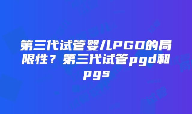 第三代试管婴儿PGD的局限性?第三代试管pgd和pgs