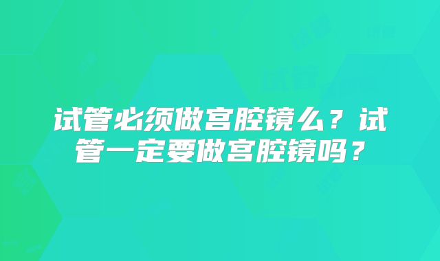 试管必须做宫腔镜么？试管一定要做宫腔镜吗？