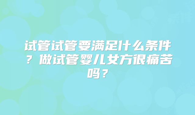 试管试管要满足什么条件?做试管婴儿女方很痛苦吗?
