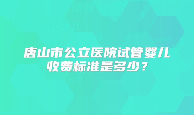 唐山市公立医院试管婴儿收费标准是多少?