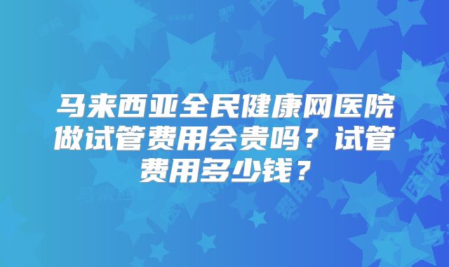 马来西亚全民健康网医院做试管费用会贵吗?试管费用多少钱?