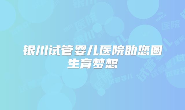 银川试管婴儿医院助您圆生育梦想