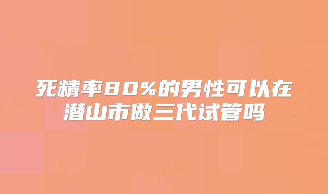 死精率80%的男性可以在潜山市做三代试管吗