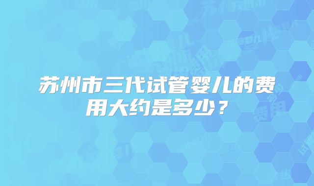 苏州市三代试管婴儿的费用大约是多少?
