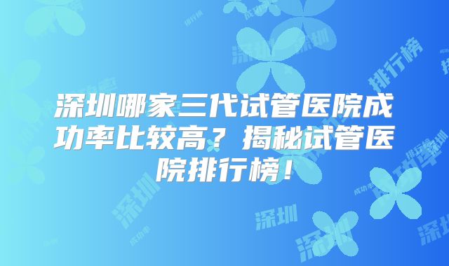 深圳哪家三代试管医院成功率比较高？揭秘试管医院排行榜！