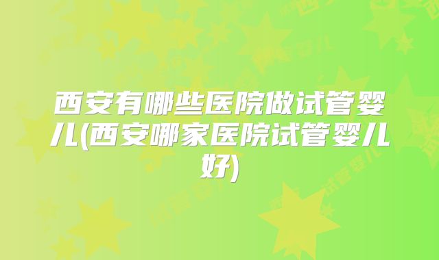 西安有哪些医院做试管婴儿(西安哪家医院试管婴儿好)
