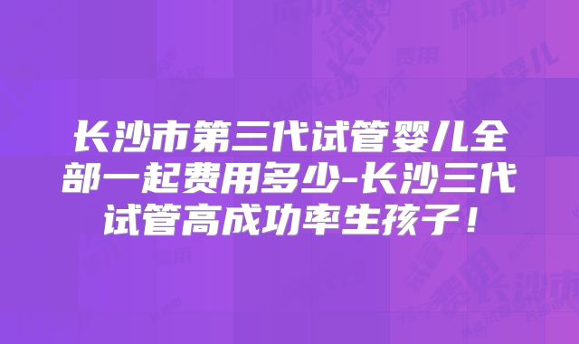长沙市第三代试管婴儿全部一起费用多少-长沙三代试管高成功率生孩子！