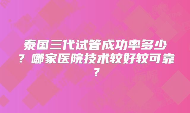 泰国三代试管成功率多少？哪家医院技术较好较可靠？