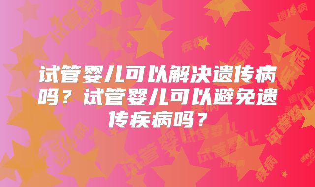 试管婴儿可以解决遗传病吗？试管婴儿可以避免遗传疾病吗？