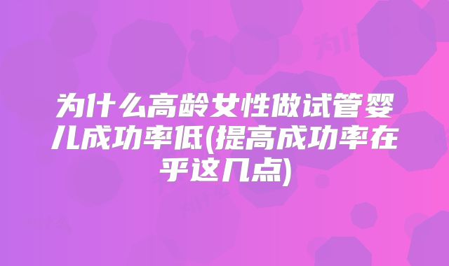 为什么高龄女性做试管婴儿成功率低(提高成功率在乎这几点)
