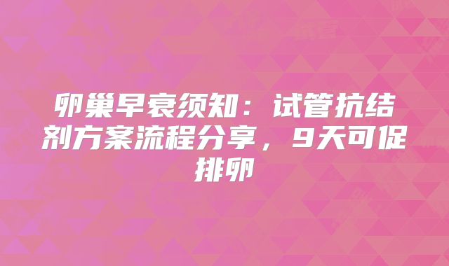 卵巢早衰须知：试管抗结剂方案流程分享，9天可促排卵