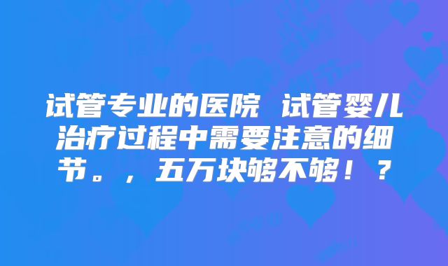 试管专业的医院 试管婴儿治疗过程中需要注意的细节。,五万块够不够!?