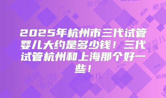 2025年杭州市三代试管婴儿大约是多少钱！三代试管杭州和上海那个好一些！