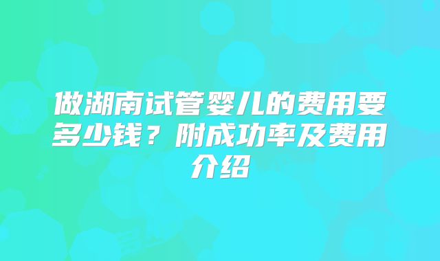 做湖南试管婴儿的费用要多少钱?附成功率及费用介绍
