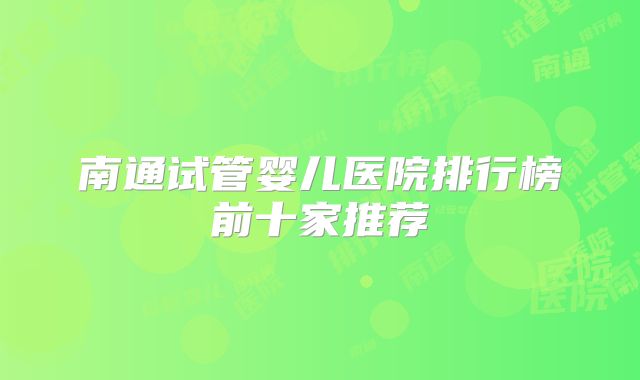 南通试管婴儿医院排行榜前十家推荐